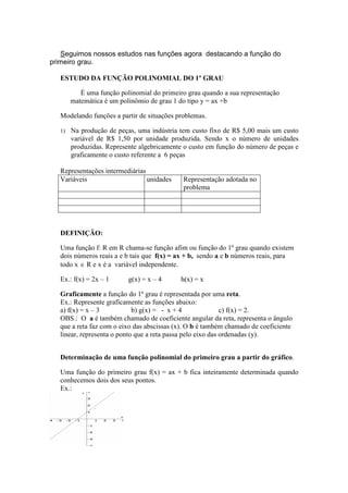 Seguimos nossos estudos nas funções agora destacando a função do
primeiro grau.
ESTUDO DA FUNÇÃO POLINOMIAL DO 1º GRAU
É uma função polinomial do primeiro grau quando a sua representação
matemática é um polinômio de grau 1 do tipo y = ax +b
Modelando funções a partir de situações problemas.
1) Na produção de peças, uma indústria tem custo fixo de R$ 5,00 mais um custo
variável de R$ 1,50 por unidade produzida. Sendo x o número de unidades
produzidas. Represente algebricamente o custo em função do número de peças e
graficamente o custo referente a 6 peças
Representações intermediárias
Variáveis unidades Representação adotada no
problema
DEFINIÇÃO:
Uma função f: R em R chama-se função afim ou função do 1º grau quando existem
dois números reais a e b tais que f(x) = ax + b, sendo a e b números reais, para
todo x ∈ R e x é a variável independente.
Ex.: f(x) = 2x – 1 g(x) = x – 4 h(x) = x
Graficamente a função do 1º grau é representada por uma reta.
Ex.: Represente graficamente as funções abaixo:
a) f(x) = x – 3 b) g(x) = - x + 4 c) f(x) = 2.
OBS.: O a é também chamado de coeficiente angular da reta, representa o ângulo
que a reta faz com o eixo das abscissas (x). O b é também chamado de coeficiente
linear, representa o ponto que a reta passa pelo eixo das ordenadas (y).
Determinação de uma função polinomial do primeiro grau a partir do gráfico.
Uma função do primeiro grau f(x) = ax + b fica inteiramente determinada quando
conhecemos dois dos seus pontos.
Ex.:
 