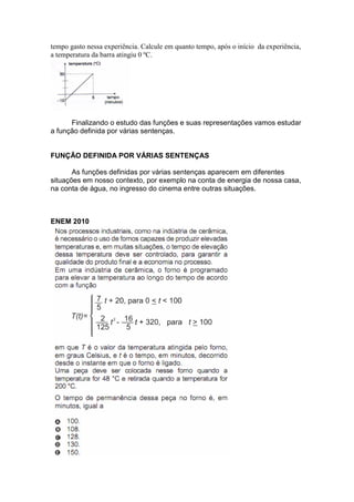 tempo gasto nessa experiência. Calcule em quanto tempo, após o início da experiência,
a temperatura da barra atingiu 0 ºC.
Finalizando o estudo das funções e suas representações vamos estudar
a função definida por várias sentenças.
FUNÇÃO DEFINIDA POR VÁRIAS SENTENÇAS
As funções definidas por várias sentenças aparecem em diferentes
situações em nosso contexto, por exemplo na conta de energia de nossa casa,
na conta de água, no ingresso do cinema entre outras situações.
ENEM 2010
 