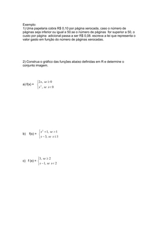 Exemplo:
1) Uma papelaria cobra R$ 0,10 por página xerocada, caso o número de
páginas seja inferior ou igual a 50.se o número de páginas for superior a 50, o
custo por página adicional passa a ser R$ 0,08. escreva a lei que representa o
valor gasto em função do número de páginas xerocadas.
2) Construa o gráfico das funções abaixo definidas em R e determine o
conjunto imagem.
a) f(x) =



<
≥
0,
0,2
2
xsex
sex
b) f(x) =



≤−
>+
1,3
1,12
xsex
sex
c) f (x) =



<−
≥
2,1
2,3
xsex
se
 