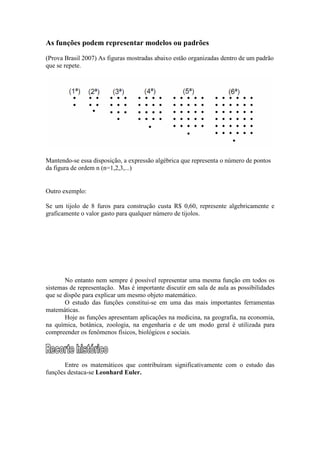 As funções podem representar modelos ou padrões
(Prova Brasil 2007) As figuras mostradas abaixo estão organizadas dentro de um padrão
que se repete.
Mantendo-se essa disposição, a expressão algébrica que representa o número de pontos
da figura de ordem n (n=1,2,3,...)
Outro exemplo:
Se um tijolo de 8 furos para construção custa R$ 0,60, represente algebricamente e
graficamente o valor gasto para qualquer número de tijolos.
No entanto nem sempre é possível representar uma mesma função em todos os
sistemas de representação. Mas é importante discutir em sala de aula as possibilidades
que se dispõe para explicar um mesmo objeto matemático.
O estudo das funções constitui-se em uma das mais importantes ferramentas
matemáticas.
Hoje as funções apresentam aplicações na medicina, na geografia, na economia,
na química, botânica, zoologia, na engenharia e de um modo geral é utilizada para
compreender os fenômenos físicos, biológicos e sociais.
Entre os matemáticos que contribuíram significativamente com o estudo das
funções destaca-se Leonhard Euler.
 