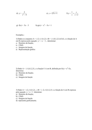 2                                                                 1   x
d) y =                                   e) y = 3 5 x + 1           f) y =     +
         x −4
         2
                                                                             x x+2




g) f(x) = 5x – 3          h) g(x) = x2 - 3x + 1




Exemplos.:

1) Dados os conjuntos A = {-2,-1, 0,1,2} e B = {-1,0,1,2,3,4,5,6}, e a função de A
em B expressa pela equação y = - x + 1, determinar:
a) Domínio da função;
b) CD(f)
c) Imagem da função
d) Representação gráfica




2) Dado A = {-1,0,1,2,3}, e a função f: A em R, definida por f(x) = x2+2x,
determine:
a) Domínio da função;
b) CD(f)
c) Imagem da função




3) Dado A = {-2,-1,0,1,2}, e B = { -2,-1,0,1,2,3} e a função de A em B expressa
pela equação y = x + 1 determine:
a) Domínio da função;
b) CD(f)
c) Imagem da função
d) represente graficamente.
 