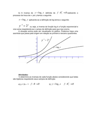b) A inversa de y = log 2 x definida de        f : R+ → R realizando o
                                                          *

processo de troca de x por y temos o seguinte:

      x = log 2 y aplicando-se a definição de log temos o seguinte:

       y −1 = 2 x   ou seja, a inversa da função log é a função exponencial e
vice-versa respeitando-se o campo de definição para que isso ocorra.
       A situação acima pode ser visualizada no gráfico. Podemos traça uma
assíntota que passa pela origem em relação ao primeiro e terceiro quadrantes.




       Atividades:
       1) determine as inversas de cada função abaixo considerando que todas
são bijetoras respeitando seus campos de definição

      a) y = 2x – 1   f : R →R            b)   y = log 3 x   f : R+ → R
                                                                  *
 