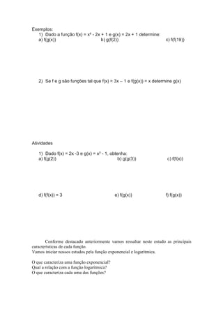 Exemplos:
   1) Dado a função f(x) = x² - 2x + 1 e g(x) = 2x + 1 determine:
   a) f(g(x))                      b) g(f(2))                        c) f(f(19))




   2) Se f e g são funções tal que f(x) = 3x – 1 e f(g(x)) = x determine g(x)




Atividades

   1) Dado f(x) = 2x -3 e g(x) = x² - 1, obtenha:
   a) f(g(2))                                b) g(g(3))               c) f(f(x))




   d) f(f(x)) = 3                           e) f(g(x))               f) f(g(x))




       Conforme destacado anteriormente vamos ressaltar neste estudo as principais
características de cada função.
Vamos iniciar nossos estudos pela função exponencial e logarítmica.

O que caracteriza uma função exponencial?
Qual a relação com a função logarítmica?
O que caracteriza cada uma das funções?
 