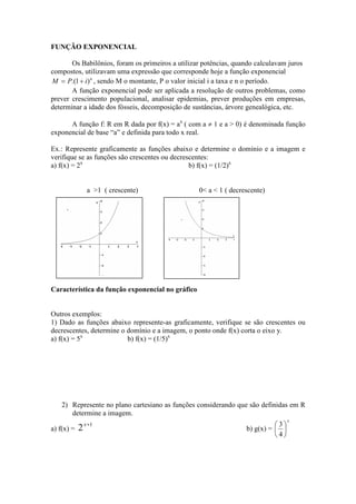 FUNÇÃO EXPONENCIAL

       Os Babilônios, foram os primeiros a utilizar potências, quando calculavam juros
compostos, utilizavam uma expressão que corresponde hoje a função exponencial
M = P.(1 + i ) n , sendo M o montante, P o valor inicial i a taxa e n o período.
       A função exponencial pode ser aplicada a resolução de outros problemas, como
prever crescimento populacional, analisar epidemias, prever produções em empresas,
determinar a idade dos fósseis, decomposição de sustâncias, árvore genealógica, etc.

      A função f: R em R dada por f(x) = ax ( com a ≠ 1 e a > 0) é denominada função
exponencial de base “a” e definida para todo x real.

Ex.: Represente graficamente as funções abaixo e determine o domínio e a imagem e
verifique se as funções são crescentes ou decrescentes:
a) f(x) = 2x                                    b) f(x) = (1/2)x


               a >1 ( crescente)                  0< a < 1 ( decrescente)




Característica da função exponencial no gráfico


Outros exemplos:
1) Dado as funções abaixo represente-as graficamente, verifique se são crescentes ou
decrescentes, determine o domínio e a imagem, o ponto onde f(x) corta o eixo y.
a) f(x) = 5x              b) f(x) = (1/5)x




    2) Represente no plano cartesiano as funções considerando que são definidas em R
       determine a imagem.
                                                                                  x
                                                                            3
a) f(x) =   2 x +1                                                b) g(x) =  
                                                                            4
 