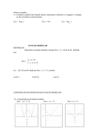Outros exemplos:
1) Construa o gráfico das funções abaixo, determine o domínio e a imagem e verifique
   se são crescentes ou decrescentes.

a) y = log 2 x                        b) y = ln x               c) y = log 1 x
                                                                           2




                     FUNÇÃO MODULAR
DEFINIÇÃO:
                 Denomina-se função modular a função f(x) = | x | de R em R, definida
por:


                   x, se ≥ 0
           f(x) = 
                  − x, se x< 0


Ex.: Se f: R em R é dada por f(x) = | -x + 5 |, calcule:


a) f(-1)                  b) f(1/2)                  c) f(-3)




CONSTRUÇÃO DE GRÁFICOS DA FUNÇÃO MODULAR


Ex.: Características da função modular
   f(x) = | x2 –x –2|                 f(x) = | x – 2 |                  f(x) = | x | - 2
 