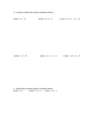 1) construa o gráfico das funções modulares abaixo:


a) f(x) = | x – 2 |             b) f(x) = |x -1 | - 2           c) f(x ) = | x +1 | + | x – 2|




d) f(x) = | x2 – 9|               e) f(x) = | x | + | x – 1 |        f ) f(x) = | x2 - 2 x – 8 |




2) Represente no mesmo gráfico as funções abaixo:
a) f(x) = | x |   b) f(x) = | x | + 1 c) f(x) = | x | - 1
 