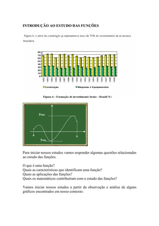 INTRODUÇÃO AO ESTUDO DAS FUNÇÕES




Para iniciar nossos estudos vamos responder algumas questões relacionadas
ao estudo das funções.

O que é uma função?
Quais as características que identificam uma função?
Quais as aplicações das funções?
Quais os matemáticos contribuíram com o estudo das funções?

Vamos iniciar nossos estudos a partir da observação e análise de alguns
gráficos encontrados em nosso contexto.
 