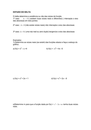 ESTUDO DO DELTA

O delta determina a existência ou não das raízes da função.
1º caso     ∆ > 0 ( existem duas raízes reais e diferentes) ( intercepta o eixo
das abscissas em dois pontos

2º caso : ∆ < 0 (não existe raízes reais) não intercepta o eixo das abscissas


3º caso: ∆ = 0 ( uma raiz real ou zero duplo) tangencia o eixo das abscissas



Exemplos:
1) Determine as raízes reais (se existir) das funções abaixo e faça o esboço do
gráfico.

a) f(x) = x2 – x +4                      b) f(x) = - x2 + 4x - 6




c) f(x) = x2 + 2x + 1                           d) f(x) = x2 + 2x – 8




e)Determine m para que a função dada por f(x) = x 2 − 3x + m tenha duas raízes
reais.
 