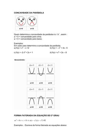 CONCAVIDADE DA PARÁBOLA




Quem determina a concavidade da parábola é o “a” , assim :
a > 0 = concavidade para cima;
a < 0 = concavidade para baixo;

Exemplos:
Em cada caso determine a concavidade da parábola:
a) f(x) = x2 – x +2                  b) f(x) = - x2 + 4x - 6

c) f(x) = -2 x2 + 2x + 1                         d) f(x) = x2 + 2x – 8




FORMA FATORADA DA EQUAÇÃO DO 2º GRAU

ax 2 + bx + c = 0 ⇒ a ( x − x' ).( x − x" ) =0

Exemplos .: Escreva da forma fatorada as equações abaixo:
 