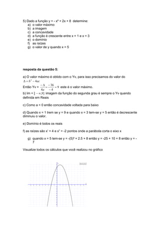 5) Dado a função y = - x² + 2x + 8 determine:
   a) o valor máximo
   b) a imagem
   c) a concavidade
   d) a função é crescente entre x = 1 e x = 3
   e) o domínio
   f) as raízes
   g) o valor de y quando x = 5




resposta da questão 5:

a) O valor máximo é obtido com o Yv, para isso precisamos do valor do
∆ = b 2 − 4ac
              − ∆ − 36
Então Yv =       =     = 9 este é o valor máximo.
              4a − 4
b) Im = ] − ∞,9] imagem da função do segunda grau é sempre o Yv quando
definida em Reais

c) Como a < 0 então concavidade voltada para baixo

d) Quando x = 1 trem se y = 9 e quando x = 3 tem-se y = 5 então é decrescente
diminuiu o valor.

e) Domínio é todos os reais

f) as raízes são x’ = 4 e x” = -2 pontos onde a parábola corta o eixo x

   g) quando x = 5 tem-se y = -(5)² + 2.5 + 8 então y = -25 + 10 + 8 então y = -
      7

Visualize todos os cálculos que você realizou no gráfico


                                                       y                               f(x)=- x^2 + 2x + 8
                                                  9

                                                  8

                                                  7

                                                  6

                                                  5

                                                  4

                                                  3

                                                  2

                                                  1
                                                                                                        x
     -9   -8   -7   -6   -5   -4   -3   -2   -1            1   2   3   4   5   6   7    8        9
                                                  -1

                                                  -2

                                                  -3

                                                  -4

                                                  -5

                                                  -6

                                                  -7

                                                  -8

                                                  -9
 