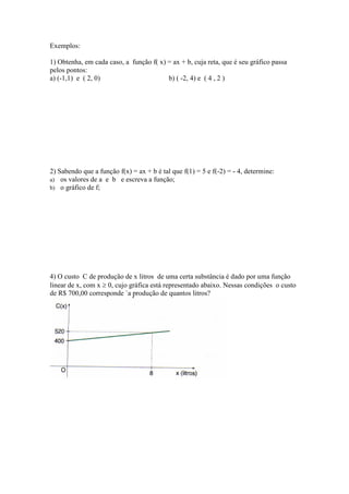 Exemplos:

1) Obtenha, em cada caso, a função f( x) = ax + b, cuja reta, que é seu gráfico passa
pelos pontos:
a) (-1,1) e ( 2, 0)                      b) ( -2, 4) e ( 4 , 2 )




2) Sabendo que a função f(x) = ax + b é tal que f(1) = 5 e f(-2) = - 4, determine:
a) os valores de a e b e escreva a função;
b) o gráfico de f;




4) O custo C de produção de x litros de uma certa substância é dado por uma função
linear de x, com x ≥ 0, cujo gráfica está representado abaixo. Nessas condições o custo
de R$ 700,00 corresponde `a produção de quantos litros?
 