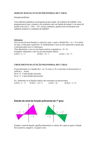 ZERO OU RAIZ DA FUNÇÃO POLINOMIAL DO 1º GRAU

Situação problema:

Uma indústria implantou em programa de prevenção de acidentes de trabalho. Essa
programa prevê que o número y de acidentes varie em função do tempo t ( em anos) de
acordo com a lei y = 28,8 – 3,6 t. nessas condições, quantos anos levará para essa
indústria erradicar os acidentes de trabalho?




Definição:
Zero ou raiz de uma função é o valor de x para o qual a função f(x) = ax + b se anula,
ou seja, o valor para o qual f(x)= 0. Graficamente o zero ou raiz representa o ponto que
a reta passa pelo eixo x ( abscissas).
 Para determinar o zero ou raiz basta resolver a equação ax + b = 0.
Exemplos: determine o zero ou raiz das funções abaixo:
a) f(x) = x + 2                b) f(x) = 3x –1           c) f(x) = -2x + 5




CRESCIMENTO DA FUNÇÃO POLINOMIAL DO 1º GRAU

O que determina se a função f(x) = ax +b, com a ≠ 0, e crescente ou decrescente é o
sinal de a . Assim:
Se a > 0 é uma função crescente
Se a < 0 é uma função decrescente.

Ex.: determine se as funções abaixo são crescentes ou decrescentes.
a) f(x) = x – 4    b) f(x) = -x/3 +1       c) f(x) = 2x       d) f(x) = -x +2




Estudo do sinal da função polinomial do 1º grau




Estudar o sinal da função significa determinar os valores de x para os quais a função
f(x) é positiva, negativa ou igual a zero.
 