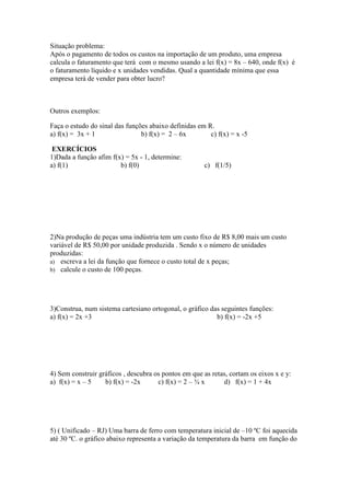 Situação problema:
Após o pagamento de todos os custos na importação de um produto, uma empresa
calcula o faturamento que terá com o mesmo usando a lei f(x) = 8x – 640, onde f(x) é
o faturamento líquido e x unidades vendidas. Qual a quantidade mínima que essa
empresa terá de vender para obter lucro?



Outros exemplos:

Faça o estudo do sinal das funções abaixo definidas em R.
a) f(x) = 3x + 1                b) f(x) = 2 – 6x        c) f(x) = x -5

 EXERCÍCIOS
1)Dada a função afim f(x) = 5x - 1, determine:
a) f(1)                 b) f(0)                        c) f(1/5)




2)Na produção de peças uma indústria tem um custo fixo de R$ 8,00 mais um custo
variável de R$ 50,00 por unidade produzida . Sendo x o número de unidades
produzidas:
a) escreva a lei da função que fornece o custo total de x peças;
b) calcule o custo de 100 peças.




3)Construa, num sistema cartesiano ortogonal, o gráfico das seguintes funções:
a) f(x) = 2x +3                                           b) f(x) = -2x +5




4) Sem construir gráficos , descubra os pontos em que as retas, cortam os eixos x e y:
a) f(x) = x – 5    b) f(x) = -2x      c) f(x) = 2 – ¾ x      d) f(x) = 1 + 4x




5) ( Unificado – RJ) Uma barra de ferro com temperatura inicial de –10 ºC foi aquecida
até 30 ºC. o gráfico abaixo representa a variação da temperatura da barra em função do
 