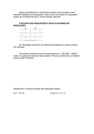 Agora que finalizamos o estudo das funções vamos finalizar nosso
semestre estudando as inequações. Assim como as funções as inequações
podem ser de diferentes tipos. Vamos estudar cada tipo.


    O ESTUDO DAS INEQUAÇÕES E SEUS ALGOTIMOS DE
RESOLUÇÃO




      As inequações aparecem em diferentes situações em nosso contexto.
Por exemplo:


        1)A receita mensal em reais de uma empresa é r = 20 000p – 2000p²
onde p é o preço de venda de cada unidade. Para que valores de p a receita é
inferior a R$ 37 500,00?




2)Determine o conjunto solução das inequações abaixo

a) x ² - 2x >0                            b) 3(x+1) – 6 < o
 