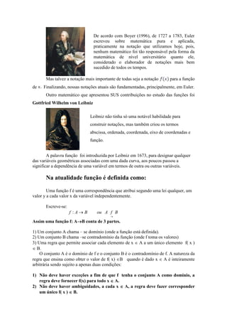 De acordo com Boyer (1996), de 1727 a 1783, Euler
                                escreveu sobre matemática pura e aplicada,
                                praticamente na notação que utilizamos hoje, pois,
                                nenhum matemático foi tão responsável pela forma da
                                matemática de nível universitário quanto ele,
                                considerado o elaborador de notações mais bem
                                sucedido de todos os tempos.

       Mas talvez a notação mais importante de todas seja a notação      para a função
de   Finalizando, nossas notações atuais são fundamentadas, principalmente, em Euler.
       Outro matemático que apresentou SUS contribuições no estudo das funções foi
Gottfried Wilhelm von Leibniz

                              Leibniz não tinha só uma notável habilidade para
                              construir notações, mas também criou os termos
                              abscissa, ordenada, coordenada, eixo de coordenadas e
                              função.


        A palavra função foi introduzida por Leibniz em 1673, para designar qualquer
das variáveis geométricas associadas com uma dada curva, aos poucos passou a
significar a dependência de uma variável em termos de outra ou outras variáveis.

       Na atualidade função é definida como:

        Uma função f é uma correspondência que atribui segundo uma lei qualquer, um
valor y a cada valor x da variável independentemente.

       Escreve-se:
                     f :A→B       ou A f B
                                         →

                     →
Assim uma função f: A→B conta de 3 partes.

1) Um conjunto A chama – se domínio (onde a função está definida).
2) Um conjunto B chama –se contradomínio da função (onde f toma os valores)
3) Uma regra que permite associar cada elemento de x ∈ A a um único elemento f( x )
∈ B.
    O conjunto A é o domínio de f e o conjunto B é o contradomínio de f. A natureza da
regra que ensina como obter o valor de f( x) ∈B quando é dado x ∈ A é inteiramente
arbitrária sendo sujeito a apenas duas condições:

1) Não deve haver exceções a fim de que f tenha o conjunto A como domínio, a
   regra deve fornecer f(x) para todo x ∈ A.
2) Não deve haver ambiguidades, a cada x ∈ A, a regra deve fazer corresponder
   um único f( x ) ∈ B.
 