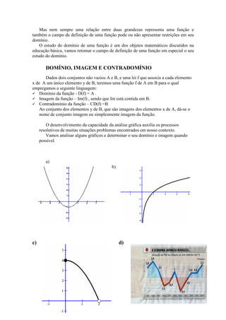 Mas nem sempre uma relação entre duas grandezas representa uma função e
também o campo de definição de uma função pode ou não apresentar restrições em seu
domínio.
    O estudo do domínio de uma função é um dos objetos matemáticos discutidos na
educação básica, vamos retomar o campo de definição de uma função em especial o seu
estudo do domínio.

        DOMÍNIO, IMAGEM E CONTRADOMÍNIO
       Dados dois conjuntos não vazios A e B, e uma lei f que associa a cada elemento
x de A um único elemento y de B, teremos uma função f de A em B para o qual
empregamos a seguinte linguagem:
    Domínio da função - D(f) = A .
    Imagem da função – Im(f) , sendo que Im está contida em B.
    Contradomínio da função – CD(f) =B
    Ao conjunto dos elementos y de B, que são imagens dos elementos x de A, dá-se o
    nome de conjunto imagem ou simplesmente imagem da função.

         O desenvolvimento da capacidade da análise gráfica auxilia os processos
     resolutivos de muitas situações problemas encontrados em nosso contexto.
         Vamos analisar alguns gráficos e determinar o seu domínio e imagem quando
     possível.



        a)
                                          b)




c)                                             d)
 