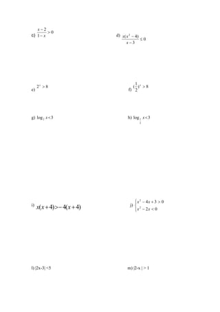 x−2
         >0
c) 1 − x                     d) x( x 2 − 4)
                                            ≤0
                                   x−3




                                       1
     2x > 8                           ( )x > 8
e)                                  f) 2




g) log 2 x < 3                     h) log 1 x < 3
                                          2




                                        x 2 − 4x + 3 > 0
                                        
i)
     x(x + 4) > − 4(x + 4)           j)  2
                                        x − 2x < 0
                                        




l) |2x-3| <5                       m) |2-x | > 1
 