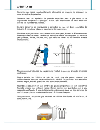 APOSTILA III
Somente usar gases reconhecidamente adequados ao processo de soldagem ou
corte e à aplicação previstos.
Somente usar um regulador de pressão específico para o gás usado e de
capacidade apropriada à aplicação. Nunca usar adaptadores de rosca entre um
cilindro e o regulador de pressão.
Sempre conservar as mangueiras e conexões de gás em boas condições de
trabalho. O circuito de gás deve estar isento de vazamentos.
Os cilindros de gás devem sempre ser mantidos em posição vertical. Eles devem ser
firmemente fixados no seu carrinho de transporte ou nos seus suportes ou encostos
(em paredes, postes, colunas, etc.) por meio de correia ou de corrente isolada
eletricamente.

Nunca conservar cilindros ou equipamento relativo a gases de proteção em áreas
confinadas.
Nunca instalar um cilindro de gás de forma que ele possa, mesmo que
acidentalmente, se tornar parte de um circuito elétrico: Em particular, nunca usar um
cilindro de gás, mesmo que vazio, para abrir um arco elétrico.
Quando não estiverem em uso, cilindros de gás devem permanecer com sua válvula
fechada, mesmo que estejam vazios: Devem sempre ser guardados com o seu
capacete parafusado. O seu deslocamento ou transporte deve ser feito por meio de
carrinhos apropriados e deve-se evitar que cilindros se choquem.
Sempre manter cilindros de gás distantes de chamas e de fontes de faíscas ou de
calor, fornos, etc.

 