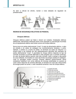 APOSTILA III

Ao abrir a válvula do cilindro, manter o rosto afastado do regulador de
pressão/vazão.

REGRAS DE SEGURANÇA RELATIVAS AO PESSOAL

Choques elétricos
Choques elétricos podem ser fatais e devem ser evitados. Instalações elétricas
defeituosas, aterramento ineficiente assim como operação ou manutenção incorretas
de um equipamento elétrico são fontes comuns de choque elétricos.
Nunca tocar em partes eletricamente "vivas": A rede de alimentação elétrica, o cabo
de entrada e os cabos de soldagem (se insuficientemente isolados), o portaeletrodo, a pistola ou a tocha de soldar, os terminais de saída da máquina e a
própria peça a ser soldada (se não adequadamente aterrada) são exemplos de
partes eletricamente "vivas". A gravidade do choque elétrico depende do tipo de
corrente envolvida (a corrente alternada é mais perigosa que a corrente contínua),
do valor da tensão elétrica (quanto mais alta a tensão, maior o perigo) e das partes
do corpo afetadas. As tensões em vazio das fontes de energia usadas em soldagem,
corte ou goivagem podem provocar choques elétricos graves.Quando vários
soldadores trabalham com arcos elétricos de diversas polaridades ou quando se
usam várias máquinas de corrente alternada, as tensões em vazio das várias fontes
de energia podem se somar; o valor resultante aumenta o risco de choque elétrico.

 