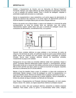 APOSTILA III
Instalar o Equipamento de Acordo com as Instruções do Manual Específico
Fornecido: Sempre usar cabos elétricos de bitola adequada às aplicações previstas
e com a isolação em perfeito estado. Para o circuito de soldagem, respeitar a
polaridade exigida pelo processo ou a aplicação.
Aterrar os equipamentos e seus acessórios a um ponto seguro de aterramento: A
ligação da estrutura das máquinas a um ponto seguro de aterramento próximo do
local de trabalho é condição básica para se evitar choques elétricos.
Ainda e de acordo com a figura abaixo, a peça a ser soldada ou o terminal de saída
correspondente na fonte de energia deve ser aterrada, mas não ambos:
"aterramentos duplos" podem fazer com que a corrente de soldagem circule nos
condutores de aterramento, normalmente finos, e os queime.

Garantir bons contatos elétricos na peça soldada e nos terminais de saída da
máquina: Os terminais de saída, em particular aquele ao qual a peça soldada estiver
ligada, devem ser mantidos em bom estado, sem partes quebradas ou isolação
trincada. Nunca fazer contatos elétricos através de superfícies pintadas,
notadamente na peça a ser soldada.
Assegurar-se de que todas as conexões elétricas estão bem apertadas, limpas e
secas: Conexões elétricas defeituosas podem aquecer e, eventualmente, derreter.
Elas podem ainda ser a causa de más soldas e provocar arcos ou faíscas perigosas.
Não se deve permitir que água, graxa ou sujeira se acumule em plugues, soquetes,
terminais ou elementos de um circuito elétrico.
Manter o local de trabalho limpo e seco: A umidade e a água são condutoras da
eletricidade. Manter sempre o local de soldagem ou corte, os equipamentos e a
roupa de trabalho secos. Eliminar de imediato todo e qualquer vazamento de água.
Não deixar que mangueiras encostem-se a peças metálicas. Nunca ultrapassar os
limites de pressão da água indicados nos Manuais de Instruções.
Usar Roupa e Equipamentos de Proteção Individual Adequados, em bom estado,
limpos e secos: Ver, abaixo, as regras específicas relativas à proteção corporal.
Ao soldar ou cortar, não usar quaisquer adornos, acessórios ou objetos corporais
metálicos: Para soldar, cortar ou goivar, é recomendado retirar anéis, relógios,

 