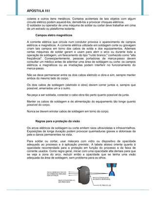 APOSTILA III
colares e outros itens metálicos. Contatos acidentais de tais objetos com algum
circuito elétrico podem aquecê-los, derretê-los e provocar choques elétricos.
O soldador ou operador de uma máquina de soldar ou cortar deve trabalhar em cima
de um estrado ou plataforma isolante.
Campos eletro magnéticos
A corrente elétrica que circula num condutor provoca o aparecimento de campos
elétricos e magnéticos. A corrente elétrica utilizada em soldagem corte ou goivagem
criam tais campos em torno dos cabos de solda e dos equipamentos. Ademais
certas máquinas de soldar geram e usam para abrir o arco ou durante toda a
operação de soldagem, um faiscamento do tipo "ruído branco," conhecido como "alta
freqüência". Conseqüentemente, pessoas portadoras de marca-passo devem
consultar um médico antes de adentrar uma área de soldagem ou corte: os campos
elétricos e magnéticos ou as irradiações podem interferir no funcionamento do
marca-passo.
Não se deve permanecer entre os dois cabos eletrodo e obra e sim, sempre manter
ambos do mesmo lado do corpo.
Os dois cabos de soldagem (eletrodo e obra) devem correr juntos e, sempre que
possível, amarrados um a o outro.
Na peça a ser soldada, conectar o cabo obra tão perto quanto possível da junta.
Manter os cabos de soldagem e de alimentação do equipamento tão longe quanto
possível do corpo.
Nunca se devem enrolar cabos de soldagem em torno do corpo.

Regras para a proteção da visão
Os arcos elétricos de soldagem ou corte emitem raios ultravioletas e infravermelhos.
Exposições de longa duração podem provocar queimaduras graves e dolorosas da
pele e danos permanentes na vista.
Para soldar ou cortar, usar máscara com vidro ou dispositivo de opacidade
adequado ao processo e à aplicação prevista:. A tabela abaixo orienta quanto à
opacidade recomendada para a proteção em função do processo e da faixa de
corrente usados. Como regra geral, iniciar com uma opacidade alta demais para que
se veja a zona do arco; reduzir então a opacidade que se tenha uma visão
adequada da área de soldagem, sem problema para os olhos.

 