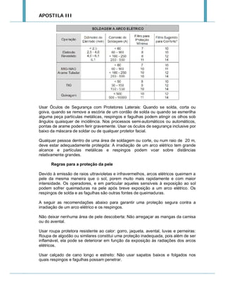 APOSTILA III

Usar Óculos de Segurança com Protetores Laterais: Quando se solda, corta ou
goiva, quando se remove a escória de um cordão de solda ou quando se esmerilha
alguma peça partículas metálicas, respingos e fagulhas podem atingir os olhos sob
ângulos quaisquer de incidência. Nos processos semi-automáticos ou automáticos,
pontas de arame podem ferir gravemente. Usar os óculos de segurança inclusive por
baixo da máscara de soldar ou de qualquer protetor facial.
Qualquer pessoa dentro de uma área de soldagem ou corte, ou num raio de 20 m,
deve estar adequadamente protegida: A irradiação de um arco elétrico tem grande
alcance e partículas metálicas e respingos podem voar sobre distâncias
relativamente grandes.
Regras para a proteção da pele
Devido à emissão de raios ultravioletas e infravermelhos, arcos elétricos queimam a
pele da mesma maneira que o sol, porem muito mais rapidamente e com maior
intensidade. Os operadores, e em particular aqueles sensíveis à exposição ao sol
podem sofrer queimaduras na pele após breve exposição a um arco elétrico. Os
respingos de solda e as fagulhas são outras fontes de queimaduras.
A seguir as recomendações abaixo para garantir uma proteção segura contra a
irradiação de um arco elétrico e os respingos.
Não deixar nenhuma área de pele descoberta: Não arregaçar as mangas da camisa
ou do avental.
Usar roupa protetora resistente ao calor: gorro, jaqueta, avental, luvas e perneiras:
Roupa de algodão ou similares constitui uma proteção inadequada, pois além de ser
inflamável, ela pode se deteriorar em função da exposição às radiações dos arcos
elétricos.
Usar calçado de cano longo e estreito: Não usar sapatos baixos e folgados nos
quais respingos e fagulhas possam penetrar.

 