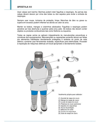 APOSTILA III
Usar calças sem bainha: Bainhas podem reter fagulhas e respingos. As pernas das
calças devem descer por cima das botas ou dos sapatos para evitar a entrada de
respingos.
Sempre usar roupa, inclusive de proteção, limpa: Manchas de óleo ou graxa ou
sujeira em excesso podem inflamar-se devido ao calor do arco.
Manter os bolsos, mangas e colarinhos abotoados: Fagulhas e respingos podem
penetrar por tais aberturas e queimar pelos e/ou pele. Os bolsos não devem conter
objetos ou produtos combustíveis tais como fósforos ou isqueiros.
Todas as regras acima se aplicam integralmente às manutenções preventivas e
corretivas dos equipamentos: Manutenções ou reparações somente devem ser feitas
por elementos habilitados devidamente protegidos e isolados do ponto de vista
elétrico; somente usar ferramentas isoladas, específicas para eletricidade. Proceder
à reparação de máquinas elétricas em local apropriado e devidamente isolado.

 