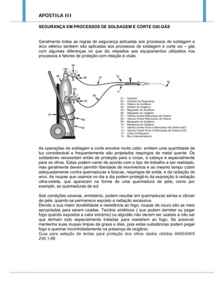 APOSTILA III
SEGURANÇA EM PROCESSOS DE SOLDAGEM E CORTE OXI-GÁS

Geralmente todas as regras de segurança aplicadas aos processos de soldagem a
arco elétrico também são aplicadas aos processos de soldagem e corte oxi – gás
com algumas diferenças no que diz respeitos aos equipamentos utilizados nos
processos e fatores de proteção com relação à visão.

As operações de soldagem e corte envolve muito calor, emitem uma quantidade de
luz considerável e frequentemente são projetados respingos de metal quente. Os
soldadores necessitam então de proteção para o corpo, a cabeça e especialmente
para os olhos. Estas podem variar de acordo com o tipo de trabalho a ser realizado,
mas geralmente devem permitir liberdade de movimentos e ao mesmo tempo cobrir
adequadamente contra queimaduras e faíscas, respingos de solda, e da radiação do
arco. As roupas que usamos no dia a dia podem protegê-lo da exposição à radiação
ultra-violeta, que aparecem na forma de uma queimadura de pele, como por
exemplo, as queimaduras de sol.
Sob condições severas, entretanto, podem resultar em queimaduras sérias e câncer
de pele, quando se permanece exposto a radiação excessiva.
Devido a sua maior durabilidade e resistência ao fogo, roupas de couro são as mais
apropriadas para serem usadas. Tecidos sintéticos ( que podem derreter ou pegar
fogo quando expostos a calor extremo) ou algodão não devem ser usadas a não ser
que tenham sido especialmente tratadas para resistirem ao fogo. Se possível,
mantenha suas roupas limpas de graxa e óleo, pois estas substâncias podem pegar
fogo e queimar incontroladamente na presença de oxigênio.
Guia para seleção de lentes para proteção dos olhos dados obtidos ANSI/AWS
Z49.1-88

 