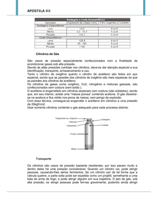 APOSTILA III

Cilindros de Gás
São vasos de pressão especialmente confeccionados com a finalidade de
acondicionar gases sob alta pressão.
Devido às altas pressões contidas nos cilindros, deve-se dar atenção especial a sua
identificação, transporte, armazenamento e uso.
Tanto o cilindro de oxigênio quanto o cilindro de acetileno são feitos em aço
especial, sendo que as paredes dos cilindros de oxigênio são mais espessas do que
as paredes dos cilindros de acetileno.
Os cilindros de gases como oxigênio, Co2, nitrogênio e misturas gasosas, são
confeccionados sem costura (sem solda ).
O acetileno é engarrafado em cilindros especiais com costura (são soldados), sendo
que, em seu interior, existe uma “massa porosa” contendo acetona. O gás dissolvese na acetona e fica retido nos poros da massa, sem perigo de explosão.
Com essa técnica, consegue-se engarrafar o acetileno em cilindros a uma pressão
de 20kgf/cm2.
Usar somente cilindros contendo o gás adequado para cada processo distinto.

Transporte
Os cilindros são vasos de pressão bastante resistentes, por isso pesam muito e
dentro deles há uma pressão considerável. Quando um cilindro cai, pode atingir
pessoas, causando-lhes sérios ferimentos. Se um cilindro cair de tal forma que a
válvula quebre, a parte solta pode ser expelida como um projétil, semelhante a uma
bala de arma de fogo, e pode atingir alguém em sua trajetória. O jato de gás, sob
alta pressão, se atingir pessoas pode feri-las gravemente, podendo ainda atingir

 