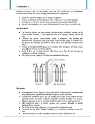 APOSTILA III
orifícios do corpo como boca, ouvido, nariz, etc. Ao transportar ou movimentar
cilindros deve-se ter em mente as seguintes medias de segurança:





Mantenha as mãos limpas, livres de óleo ou graxa.
Proteja os cilindros contra choques. Não os deixe cair ou sofrer impactos.
Transporte os cilindros sempre com o capacete de proteção da válvula.
Jamais transportá-los com ponte rolante presos a cabo de aço ou eletroimã,

Armazenagem








Os cilindros devem ser armazenados em local bem ventilado, protegidos de
chuva e raios solares. O local deve ser seco e as paredes devem resistir ao
fogo.
Cilindros de gases comburentes, como o oxigênio, não devem ser
armazenados no mesmo local que gases combustíveis, como o acetileno e o
hidrogênio. Na medida do possível, deve haver uma parede divisória entre
eles.
A área de armazenamento deve ser sinalizada com avisos de proibido fumar,
produção de faíscas ou chama aberta.
Junto à área de armazenamento não deve haver fios de alta tensão ou
instalações elétricas precárias.
Certifique-se que a válvula dos cilindros esteja bem fechada.

Manuseio








Nunca permita que o eletrodo, porta eletrodo ou qualquer outra porta eletrodo
ou qualquer outra parte eletricamente carregada toque o cilindro.
Nunca tente transferir gases de um cilindro para outro. Esta prática envolve
grandes riscos e inúmeros acidentes fatais têm ocorrido devido a essa prática.
Não provoque aumento de pressão do cilindro por meio de calor ou chama.
Não mantenha sobre o cilindro objetos que possam dificultar o rápido
fechamento da válvula.
Certifique-se de usar o gás certo, consultando o código de cores
Conforme norma ABNT NB-46 (Tabela 3) e a conexão conforme norma PB588.
Certifique-se que não haja sujeira no orifício de saída da válvula. Em

 