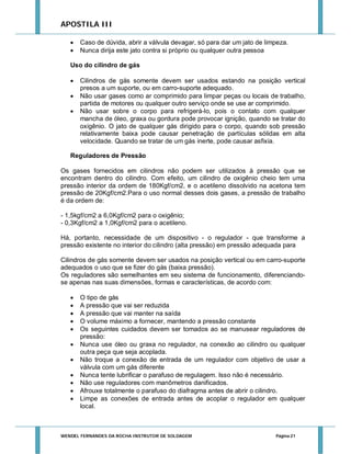 APOSTILA III



Caso de dúvida, abrir a válvula devagar, só para dar um jato de limpeza.
Nunca dirija este jato contra si próprio ou qualquer outra pessoa

Uso do cilindro de gás




Cilindros de gás somente devem ser usados estando na posição vertical
presos a um suporte, ou em carro-suporte adequado.
Não usar gases como ar comprimido para limpar peças ou locais de trabalho,
partida de motores ou qualquer outro serviço onde se use ar comprimido.
Não usar sobre o corpo para refrigerá-lo, pois o contato com qualquer
mancha de óleo, graxa ou gordura pode provocar ignição, quando se tratar do
oxigênio. O jato de qualquer gás dirigido para o corpo, quando sob pressão
relativamente baixa pode causar penetração de partículas sólidas em alta
velocidade. Quando se tratar de um gás inerte, pode causar asfixia.

Reguladores de Pressão
Os gases fornecidos em cilindros não podem ser utilizados à pressão que se
encontram dentro do cilindro. Com efeito, um cilindro de oxigênio cheio tem uma
pressão interior da ordem de 180Kgf/cm2, e o acetileno dissolvido na acetona tem
pressão de 20Kgf/cm2.Para o uso normal desses dois gases, a pressão de trabalho
é da ordem de:
- 1,5kgf/cm2 a 6,0Kgf/cm2 para o oxigênio;
- 0,3Kgf/cm2 a 1,0Kgf/cm2 para o acetileno.
Há, portanto, necessidade de um dispositivo - o regulador - que transforme a
pressão existente no interior do cilindro (alta pressão) em pressão adequada para
Cilindros de gás somente devem ser usados na posição vertical ou em carro-suporte
adequados o uso que se fizer do gás (baixa pressão).
Os reguladores são semelhantes em seu sistema de funcionamento, diferenciandose apenas nas suas dimensões, formas e características, de acordo com:












O tipo de gás
A pressão que vai ser reduzida
A pressão que vai manter na saída
O volume máximo a fornecer, mantendo a pressão constante
Os seguintes cuidados devem ser tomados ao se manusear reguladores de
pressão:
Nunca use óleo ou graxa no regulador, na conexão ao cilindro ou qualquer
outra peça que seja acoplada.
Não troque a conexão de entrada de um regulador com objetivo de usar a
válvula com um gás diferente
Nunca tente lubrificar o parafuso de regulagem. Isso não é necessário.
Não use reguladores com manômetros danificados.
Afrouxe totalmente o parafuso do diafragma antes de abrir o cilindro.
Limpe as conexões de entrada antes de acoplar o regulador em qualquer
local.

WENDEL FERNANDES DA ROCHA INSTRUTOR DE SOLDAGEM

Página 21

 