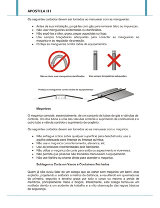 APOSTILA III
Os seguintes cuidados devem ser tomados ao manusear com as mangueiras:






Antes de sua instalação, purgá-las com gás para remover talco ou impurezas.
Não usar mangueiras acidentadas ou danificadas.
Não expô-las a óleo, graxa, peças aquecidas ou fogo.
Use sempre braçadeiras adequadas para conectar as mangueiras ao
maçarico e ao regulador de pressão.
Proteja as mangueiras contra rodas de equipamentos.

Maçaricos
O maçarico consiste, essencialmente, de um conjunto de tubos de gás e válvulas de
controle. Um dos tubos e uma das válvulas controla o suprimento de combustível e o
outro tubo e válvula controla o suprimento de oxigênio.
.
Os seguintes cuidados devem ser tomados ao se manusear com o maçarico:







Não esfregue o bico sobre qualquer superfície para desobstruí-lo; use a
agulha adequada para limpeza ou limpeza química.
Não use o maçarico como ferramenta, alavanca, etc.
Use as pressões recomendadas pelo fabricante.
Não utilize o maçarico de corte para solda ou aquecimento e vice-versa.
Não permita que pessoas não treinadas manuseiem o equipamento.
Não use fósforo ou chama direta para acender o maçarico.
Soldagem e Corte em Vasos e Containers Fechados

Quem já não ouviu falar de um colega que ao cortar com maçarico um barril, este
explodiu, projetando o soldador a metros de distância, e resultando em queimaduras
de primeiro, segundo e terceiro graus por todo o corpo ou mesmo a perda de
membros, principalmente mãos e braços. Infelizmente, este colega tornou-se um
mutilado devido a um acidente de trabalho e a não observação das regras básicas
de segurança.

 