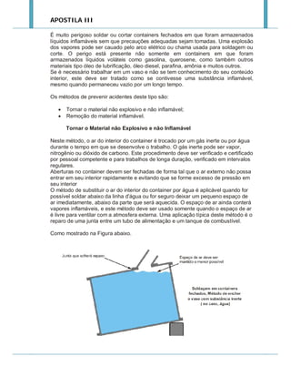 APOSTILA III
É muito perigoso soldar ou cortar containers fechados em que foram armazenados
líquidos inflamáveis sem que precauções adequadas sejam tomadas. Uma explosão
dos vapores pode ser cauado pelo arco elétrico ou chama usada para soldagem ou
corte. O perigo está presente não somente em containers em que foram
armazenados líquidos voláteis como gasolina, querosene, como também outros
materiais tipo óleo de lubrificação, óleo diesel, parafina, amônia e muitos outros.
Se é necessário trabalhar em um vaso e não se tem conhecimento do seu conteúdo
interior, este deve ser tratado como se contivesse uma substância inflamável,
mesmo quando permaneceu vazio por um longo tempo.
Os métodos de prevenir acidentes deste tipo são:



Tornar o material não explosivo e não inflamável;
Remoção do material inflamável.
Tornar o Material não Explosivo e não Inflamável

Neste método, o ar do interior do container é trocado por um gás inerte ou por água
durante o tempo em que se desenvolve o trabalho. O gás inerte pode ser vapor,
nitrogênio ou dióxido de carbono. Este procedimento deve ser verificado e certificado
por pessoal competente e para trabalhos de longa duração, verificado em intervalos
regulares.
Aberturas no container devem ser fechadas de forma tal que o ar externo não possa
entrar em seu interior rapidamente e evitando que se forme excesso de pressão em
seu interior
O método de substituir o ar do interior do container por água é aplicável quando for
possível soldar abaixo da linha d'água ou for seguro deixar um pequeno espaço de
ar imediatamente, abaixo da parte que será aquecida. O espaço de ar ainda conterá
vapores inflamáveis, e este método deve ser usado somente quando o espaço de ar
é livre para ventilar com a atmosfera externa. Uma aplicação típica deste método é o
reparo de uma junta entre um tubo de alimentação e um tanque de combustível.
Como mostrado na Figura abaixo.

 