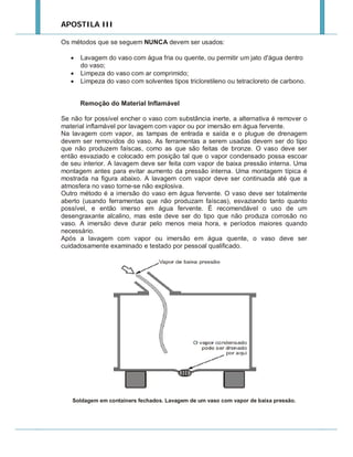 APOSTILA III
Os métodos que se seguem NUNCA devem ser usados:




Lavagem do vaso com água fria ou quente, ou permitir um jato d'água dentro
do vaso;
Limpeza do vaso com ar comprimido;
Limpeza do vaso com solventes tipos tricloretileno ou tetracloreto de carbono.
Remoção do Material Inflamável

Se não for possível encher o vaso com substância inerte, a alternativa é remover o
material inflamável por lavagem com vapor ou por imersão em água fervente.
Na lavagem com vapor, as tampas de entrada e saída e o plugue de drenagem
devem ser removidos do vaso. As ferramentas a serem usadas devem ser do tipo
que não produzem faíscas, como as que são feitas de bronze. O vaso deve ser
então esvaziado e colocado em posição tal que o vapor condensado possa escoar
de seu interior. A lavagem deve ser feita com vapor de baixa pressão interna. Uma
montagem antes para evitar aumento da pressão interna. Uma montagem típica é
mostrada na figura abaixo. A lavagem com vapor deve ser continuada até que a
atmosfera no vaso torne-se não explosiva.
Outro método é a imersão do vaso em água fervente. O vaso deve ser totalmente
aberto (usando ferramentas que não produzam faíscas), esvaziando tanto quanto
possível, e então imerso em água fervente. É recomendável o uso de um
desengraxante alcalino, mas este deve ser do tipo que não produza corrosão no
vaso. A imersão deve durar pelo menos meia hora, e períodos maiores quando
necessário.
Após a lavagem com vapor ou imersão em água quente, o vaso deve ser
cuidadosamente examinado e testado por pessoal qualificado.

Soldagem em containers fechados. Lavagem de um vaso com vapor de baixa pressão.

 