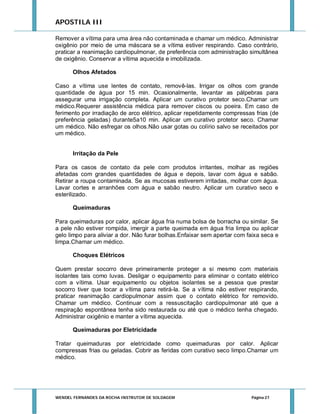 APOSTILA III
Remover a vítima para uma área não contaminada e chamar um médico. Administrar
oxigênio por meio de uma máscara se a vítima estiver respirando. Caso contrário,
praticar a reanimação cardiopulmonar, de preferência com administração simultânea
de oxigênio. Conservar a vítima aquecida e imobilizada.
Olhos Afetados
Caso a vítima use lentes de contato, removê-las. Irrigar os olhos com grande
quantidade de água por 15 min. Ocasionalmente, levantar as pálpebras para
assegurar uma irrigação completa. Aplicar um curativo protetor seco.Chamar um
médico.Requerer assistência médica para remover ciscos ou poeira. Em caso de
ferimento por irradiação de arco elétrico, aplicar repetidamente compressas frias (de
preferência geladas) durante5a10 min. Aplicar um curativo protetor seco. Chamar
um médico. Não esfregar os olhos.Não usar gotas ou colírio salvo se receitados por
um médico.

Irritação da Pele
Para os casos de contato da pele com produtos irritantes, molhar as regiões
afetadas com grandes quantidades de água e depois, lavar com água e sabão.
Retirar a roupa contaminada. Se as mucosas estiverem irritadas, molhar com água.
Lavar cortes e arranhões com água e sabão neutro. Aplicar um curativo seco e
esterilizado.
Queimaduras
Para queimaduras por calor, aplicar água fria numa bolsa de borracha ou similar. Se
a pele não estiver rompida, imergir a parte queimada em água fria limpa ou aplicar
gelo limpo para aliviar a dor. Não furar bolhas.Enfaixar sem apertar com faixa seca e
limpa.Chamar um médico.
Choques Elétricos
Quem prestar socorro deve primeiramente proteger a si mesmo com materiais
isolantes tais como luvas. Desligar o equipamento para eliminar o contato elétrico
com a vítima. Usar equipamento ou objetos isolantes se a pessoa que prestar
socorro tiver que tocar a vítima para retirá-la. Se a vítima não estiver respirando,
praticar reanimação cardiopulmonar assim que o contato elétrico for removido.
Chamar um médico. Continuar com a ressuscitação cardiopulmonar até que a
respiração espontânea tenha sido restaurada ou até que o médico tenha chegado.
Administrar oxigênio e manter a vítima aquecida.
Queimaduras por Eletricidade
Tratar queimaduras por eletricidade como queimaduras por calor. Aplicar
compressas frias ou geladas. Cobrir as feridas com curativo seco limpo.Chamar um
médico.

WENDEL FERNANDES DA ROCHA INSTRUTOR DE SOLDAGEM

Página 27

 