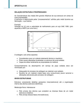 APOSTILA III

RELAÇÃO ESTRUTURA E PROPRIEDADES
As Características dos metais têm grande influência de sua estrutura em várias de
suas propriedades.
A estrutura é determinada pelos “processamentos” sofridos pelo metal durante sua
fabricação – sua história.
Exemplo:
Variação do LE com a velocidade de resfriamento para um aço SAE 1080. (préaquecido a 900ºC por uma hora.)

A soldagem, sob certos aspectos:




Considerada como um violento tratamento térmico e mecânico.
Pode causar alterações localizadas na estrutura da junta soldada.
Capaz de afetar localmente as propriedades do material.

Comprometimento do desempenho em serviço da peça soldada deve ser
minimizado por:



Adequação do processo de soldagem ao material a ser soldado.
Escolha de um material (metal base e/ou consumíveis) pouco sensível a
alterações estruturais pelo processo de soldagem.

NÍVEIS ESTRUTURAIS
Estrutura compreende detalhes grosseiros (macroestrutura) até a organização
interna dos átomos (estrutura eletrônica).
Metalurgia física: interessa-se



Pelo arranjo dos átomos que compõem as diversas fases de um metal
(estrutura cristalina)
Pelo arranjo dessas fases (microestrutura).

 