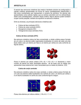 APOSTILA III
O estudo das estruturas cristalinas dos metais é facilitado através da configuração e
células unitárias apresentadas em forma do menor paralelepípedo referenciado a
três eixos coordenados que representam a simetria da estrutura. Os átomos são
apresentados como esferas rígidas cujo os centros coincidem com os vértices/faces
deste outro paralelepípedo, chamado célula unitária. Alguns átomos podem também
ocupar outras posições, também de equilíbrio na estrutura cristalina.
Entre as diversas, as principais estruturas cristalinas são:





Cúbica de face centrada (CFC)
Cúbica de corpo centrado (CCC)
Hexagonal compacta (HC)
Tetragonal de corpo centrado (TCC)

Cúbica de face centrada (CFC)
Na estrutura cristalina cúbica de face concentrada, a célula unitária possui formato
de um cubo e os átomos estão organizados localizados no centro de cada uma das
faces deste cubo (um átomo por face) e um átomo por vértice do cubo conforme as
figuras abaixo.

Possui 4 atomos por celula unitaria (1/8 x 8) + (1/2 x 6) = 4. Apresenta o maior
numero de planos de maior densidade atomica , de tal modo que os metais que
apresentam esse sistema tem maior tenacidade que os metais do sistema CCC
Cubica de corpo centrado
Na estrutura cristalina cubica de corpo centrado, a celula unitaria possui formato de
um cubo eos atomos estão localizados nos vertices do cubo ( um atomo por vertice )
e um atomo localizado no centro do cubo conforme figura a seguir.

Possui dois átomos por célula unitária: ( 1/8 x 8 ) + 1 = 2

 