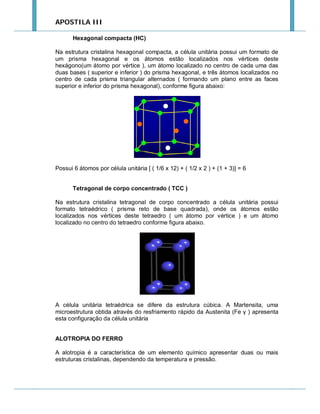 APOSTILA III
Hexagonal compacta (HC)
Na estrutura cristalina hexagonal compacta, a célula unitária possui um formato de
um prisma hexagonal e os átomos estão localizados nos vértices deste
hexágono(um átomo por vértice ), um átomo localizado no centro de cada uma das
duas bases ( superior e inferior ) do prisma hexagonal, e três átomos localizados no
centro de cada prisma triangular alternados ( formando um plano entre as faces
superior e inferior do prisma hexagonal), conforme figura abaixo:

Possui 6 átomos por célula unitária [ ( 1/6 x 12) + ( 1/2 x 2 ) + (1 + 3)] = 6
Tetragonal de corpo concentrado ( TCC )
Na estrutura cristalina tetragonal de corpo concentrado a célula unitária possui
formato tetraédrico ( prisma reto de base quadrada), onde os átomos estão
localizados nos vértices deste tetraedro ( um átomo por vértice ) e um átomo
localizado no centro do tetraedro conforme figura abaixo.

A célula unitária tetraédrica se difere da estrutura cúbica. A Martensita, uma
microestrutura obtida através do resfriamento rápido da Austenita (Fe γ ) apresenta
esta configuração da célula unitária

ALOTROPIA DO FERRO
A alotropia é a característica de um elemento químico apresentar duas ou mais
estruturas cristalinas, dependendo da temperatura e pressão.

 