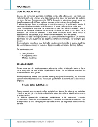 APOSTILA III
LIGAS METALICAS FASES
Quando os elementos químicos, metálicos ou não são adicionados ao metal puro
( elemento solvente ), temos uma liga metálica. É o caso, por exemplo, do carbono
no ferro. As ligas ferrosas com ate 2,06% de carbono são denominadas aços as
ligas ferrosas com 2,06 % de carbono ou mais se denominam ferros fundidos.
O elemento puro ferro é o solvente enquanto o carbono é o elemento soluto. A
estrutura cristalina principal é a do ferro puro, já que é o elemento de maior teor.
Uma conseqüência imediata de adição de átomos de soluto (carbono), isto é,
átomos de natureza diferente da estrutura cristalina do metal puro ( ferro ) é a
distorção da estrutura cristalina. Caso esta distorção torne mais difícil o
deslocamento dos átomos, a liga metálica formada estará mais resistente.
Por definição, fase é toda porção física ou quimicamente homogênea de um sistema
delimitado por uma superfície de separação chamada interface; por exemplo, gelo
e água.
Em metalurgia, no entanto esta definição e extremamente rígida, já que na ausência
de equilíbrio podem ocorrer variações de composição química no domínio da fase.
As fases podem ser:




Solução solida
Composto químico
Mistura mecânica

SOLUÇÃO SOLIDA
Temos uma solução solida quando o elemento soluto adicionado passa a fazer
parte integrante da fase sólida, respeitando o limite de solubilidade cristalina do
solvente mistura homogênea.
Analogamente os metais considerados como puros,( metal comercia ), na realidade
contem elementos residuais ou impurezas que tendem a alterar suas características
originais.
Solução Solida Substitucional

Ocorre quando um átomo do soluto substitui um átomo do solvente na estrutura
cristalina ate atingir o limite de solubilidade solida sem alterar significativamente o
arranjo cristalino.
Os átomos apresentam dimensões semelhantes e os elementos possuem
normalmente a mesma estrutura cristalina. O limite de solubilidade solida varia com
a temperatura e essa variação pode ser vista através de diagramas de equilíbrio ou
de fase.

WENDEL FERNANDES DA ROCHA INSTRUTOR DE SOLDAGEM

Página 35

 
