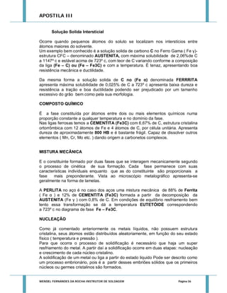APOSTILA III
Solução Solida Intersticial
Ocorre quando pequenos átomos do soluto se localizam nos interstícios entre
átomos maiores do solvente.
Um exemplo bem conhecido é a solução solida de carbono C no Ferro Gama ( Fe γ)estrutura CFC – denominado AUSTENITA, com máxima solubilidade de 2,06%de C
a 1147º c e estável acima de 723º c, com teor de C variando conforme a composição
da liga (Fe – C) ou (Fe – Fe3C) e com a temperatura. É tenaz, apresentando boa
resistência mecânica e ductilidade.
Da mesma forma a solução solida de C no (Fe α) denominada FERRRITA
apresenta máxima solubilidade de 0,025% de C a 723º c apresenta baixa dureza e
resistência a tração e boa ductilidade podendo ser prejudicado por um tamanho
excessivo do grão bem como pela sua morfologia.
COMPOSTO QUÍMICO
É a fase constituída por átomos entre dois ou mais elementos químicos numa
proporção constante a qualquer temperatura e no domínio da fase.
Nas ligas ferrosas temos a CEMENTITA (Fe3C) com 6,67% de C, estrutura cristalina
ortorrômbica com 12 átomos de Fe e 4 átomos de C, por célula unitária. Apresenta
dureza de aproximadamente 800 HB e é bastante frágil. Capaz de dissolver outros
elementos ( Mn, Cr, Mo etc. ) dando origem a carbonetos complexos.
MISTURA MECÂNICA
E o constituinte formado por duas fases que se interagem mecanicamente segundo
o processo de cinética de sua formação. Cada fase permanece com suas
características individuais enquanto que as do constituinte são proporcionais a
fase
mais preponderante. Vista ao microscópio metalográfico apresenta-se
geralmente na forma de lamelas.
A PERLITA no aço é no caso dos aços uma mistura mecânica de 88% de Ferrita
( Fe α ) e 12% de CEMENTITA (Fe3C) formada a partir da decomposição da
AUSTENITA (Fe γ ) com 0,8% de C. Em condições de equilíbrio resfriamento bem
lento essa transformação se dá a temperatura EUTETÓIDE correspondendo
a 723º c no diagrama de fase Fe – Fe3C.
NUCLEAÇÃO
Como já comentado anteriormente os metais líquidos, não possuem estrutura
cristalina, seus átomos estão distribuídos aleatoriamente, em função do seu estado
físico ( temperatura e pressão ).
Para que ocorra o processo de solidificação é necessário que haja um super
resfriamento do metal. A partir daí a solidificação ocorre em duas etapas: nucleação
e crescimento de cada núcleo cristalino.
A solidificação de um metal ou liga a partir do estado liquido Pode ser descrito como
um processo embrionário, pois é a partir desses embriões sólidos que os primeiros
núcleos ou germes cristalinos são formados.

WENDEL FERNANDES DA ROCHA INSTRUTOR DE SOLDAGEM

Página 36

 