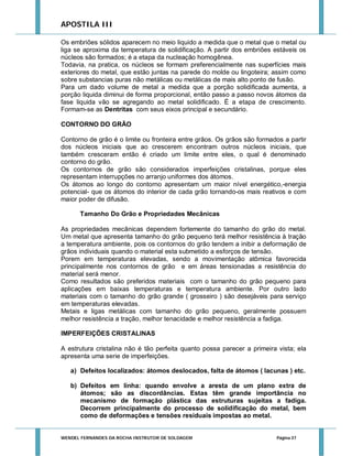 APOSTILA III
Os embriões sólidos aparecem no meio liquido a medida que o metal que o metal ou
liga se aproxima da temperatura de solidificação. A partir dos embriões estáveis os
núcleos são formados; é a etapa da nucleação homogênea.
Todavia, na pratica, os núcleos se formam preferencialmente nas superfícies mais
exteriores do metal, que estão juntas na parede do molde ou lingoteira; assim como
sobre substancias puras não metálicas ou metálicas de mais alto ponto de fusão.
Para um dado volume de metal a medida que a porção solidificada aumenta, a
porção liquida diminui de forma proporcional, então passo a passo novos átomos da
fase liquida vão se agregando ao metal solidificado. É a etapa de crescimento.
Formam-se as Dentritas com seus eixos principal e secundário.
CONTORNO DO GRÃO
Contorno de grão é o limite ou fronteira entre grãos. Os grãos são formados a partir
dos núcleos iniciais que ao crescerem encontram outros núcleos iniciais, que
também cresceram então é criado um limite entre eles, o qual é denominado
contorno do grão.
Os contornos de grão são considerados imperfeições cristalinas, porque eles
representam interrupções no arranjo uniformes dos átomos.
Os átomos ao longo do contorno apresentam um maior nível energético,-energia
potencial- que os átomos do interior de cada grão tornando-os mais reativos e com
maior poder de difusão.
Tamanho Do Grão e Propriedades Mecânicas
As propriedades mecânicas dependem fortemente do tamanho do grão do metal.
Um metal que apresenta tamanho do grão pequeno terá melhor resistência à tração
a temperatura ambiente, pois os contornos do grão tendem a inibir a deformação de
grãos individuais quando o material esta submetido a esforços de tensão.
Porem em temperaturas elevadas, sendo a movimentação atômica favorecida
principalmente nos contornos de grão e em áreas tensionadas a resistência do
material será menor.
Como resultados são preferidos materiais com o tamanho do grão pequeno para
aplicações em baixas temperaturas e temperatura ambiente. Por outro lado
materiais com o tamanho do grão grande ( grosseiro ) são desejáveis para serviço
em temperaturas elevadas.
Metais e ligas metálicas com tamanho do grão pequeno, geralmente possuem
melhor resistência a tração, melhor tenacidade e melhor resistência a fadiga.
IMPERFEIÇÕES CRISTALINAS
A estrutura cristalina não é tão perfeita quanto possa parecer a primeira vista; ela
apresenta uma serie de imperfeições.
a) Defeitos localizados: átomos deslocados, falta de átomos ( lacunas ) etc.
b) Defeitos em linha: quando envolve a aresta de um plano extra de
átomos; são as discordâncias. Estas têm grande importância no
mecanismo de formação plástica das estruturas sujeitas a fadiga.
Decorrem principalmente do processo de solidificação do metal, bem
como de deformações e tensões residuais impostas ao metal.

WENDEL FERNANDES DA ROCHA INSTRUTOR DE SOLDAGEM

Página 37

 