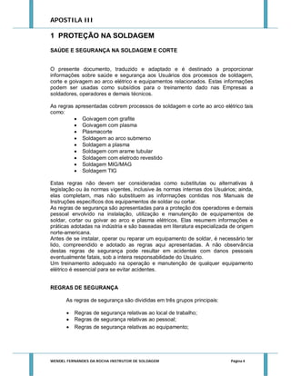 APOSTILA III

1 PROTEÇÃO NA SOLDAGEM
SAÚDE E SEGURANÇA NA SOLDAGEM E CORTE

O presente documento, traduzido e adaptado e é destinado a proporcionar
informações sobre saúde e segurança aos Usuários dos processos de soldagem,
corte e goivagem ao arco elétrico e equipamentos relacionados. Estas informações
podem ser usadas como subsídios para o treinamento dado nas Empresas a
soldadores, operadores e demais técnicos.
As regras apresentadas cobrem processos de soldagem e corte ao arco elétrico tais
como:
 Goivagem com grafite
 Goivagem com plasma
 Plasmacorte
 Soldagem ao arco submerso
 Soldagem a plasma
 Soldagem com arame tubular
 Soldagem com eletrodo revestido
 Soldagem MIG/MAG
 Soldagem TIG
Estas regras não devem ser consideradas como substitutas ou alternativas à
legislação ou às normas vigentes, inclusive às normas internas dos Usuários; ainda,
elas completam, mas não substituem as informações contidas nos Manuais de
Instruções específicos dos equipamentos de soldar ou cortar.
As regras de segurança são apresentadas para a proteção dos operadores e demais
pessoal envolvido na instalação, utilização e manutenção de equipamentos de
soldar, cortar ou goivar ao arco e plasma elétricos. Elas resumem informações e
práticas adotadas na indústria e são baseadas em literatura especializada de origem
norte-americana.
Antes de se instalar, operar ou reparar um equipamento de soldar, é necessário ter
lido, compreendido e adotado as regras aqui apresentadas. A não observância
destas regras de segurança pode resultar em acidentes com danos pessoais
eventualmente fatais, sob a inteira responsabilidade do Usuário.
Um treinamento adequado na operação e manutenção de qualquer equipamento
elétrico é essencial para se evitar acidentes.
REGRAS DE SEGURANÇA
As regras de segurança são divididas em três grupos principais:




Regras de segurança relativas ao local de trabalho;
Regras de segurança relativas ao pessoal;
Regras de segurança relativas ao equipamento;

WENDEL FERNANDES DA ROCHA INSTRUTOR DE SOLDAGEM

Página 4

 