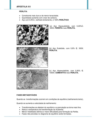 APOSTILA III
PERLITA:




Constituinte mais duro e de menor tenacidade.
Quantidade aumenta com o teor de carbono.
Aço com 0,8%C, resfriado lentamente, é 100% PERLÍTICO

(a) Aço Hipoeutetóide, com 0,45%C.
500X. FERRITA mais PERLITA.

(b) Aço Eutetóide, com 0,8% C. 500X.
PERLITA.

(c) Aço Hipereutetóide, com 0,95% C.
1000X. CEMENTITA mais PERLITA.

FASES METAESTÁVEIS
Quando as transformações ocorrem em condições de equilíbrio (resfriamento lento).
Quando se aumenta a velocidade de resfriamento:





Transformações se afastam do equilíbrio e a granulação se torna mais fina.
Reduz a temperatura de transformação da Austenita.
Menor mobilidade atômica e maior dificuldade para formação da Perlita.
Fases não previstas no diagrama de equilíbrio serão formadas.

 