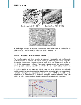 APOSTILA III

Bainita superior(550 - 400°C)

Bainita inferior(400 - 250°C)

A morfologia acicular da Bainita é facilmente confundida com a Martensita na
observação por Microscopia Ótica Ataque: picral 4% + nital 2%
EFEITO DA VELOCIDADE DE RESFRIAMENTO
As transformações do item anterior pressupõem velocidades de resfriamento
bastante baixas, de forma que todos os rearranjos atômicos possam se completar.
Mudanças significativas podem acontecer se o aço, sob temperatura acima de
727°C, for bruscamente resfriado. As transformações podem não se completar e
outras podem ocorrer, afetando sensivelmente as propriedades mecânicas.
O gráfico abaixo é um exemplo típico, para um aço eutetóide, considerado
inicialmente em temperatura na região da austenita (acima de 727°C) e bruscamente
resfriado. Exemplo: se rapidamente resfriado para 500°C e mantido nesta
temperatura, a transformação da austenita começará em t0 e terminará em t1. Ou
melhor, a curva vermelha marca o início da transformação e a azul, o término.

 