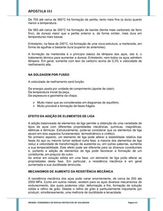 APOSTILA III
De 700 até cerca de 560°C há formação de perlita, tanto mais fina (e dura) quanto
menor a temperatura.
De 560 até cerca de 200°C há formação de bainita (ferrita mais carboneto de ferro
fino), de dureza maior que a perlita anterior e, de forma similar, mais dura em
temperaturas mais baixas.
Entretanto, na faixa de 200°C, há formação de uma nova estrutura, a martensita, em
forma de agulhas e bastante dura (superior às anteriores).
A formação da martensita é o princípio básico da têmpera dos aços, isto é, o
tratamento térmico para aumentar a dureza. Entretanto, nem todos os aços admitem
têmpera. Em geral, somente com teor de carbono acima de 0,3% e velocidade de
resfriamento alta.
NA SOLDAGEM POR FUSÃO
A velocidade de resfriamento será função:
Da energia usada por unidade de comprimento (aporte de calor).
Da temperatura inicial da peça.
Da espessura e geometria da chapa.
 Muito maior que as consideradas em diagramas de equilíbrio.
 Muito provável a formação de fases frágeis.
EFEITO DA ADIÇÃO DE ELEMENTOS DE LIGA
A adição balanceada de elementos de liga permite a obtenção de uma variedade de
tipos de aços com diferentes propriedades mecânicas, químicas, magnéticas,
elétricas e térmicas. Estruturalmente, pode-se considerar que os elementos de liga
atuam em dois aspectos fundamentais: termodinâmico e cinético.
No primeiro aspecto, um elemento de liga pode alterar a estabilidade relativa das
fases do aço ou mesmo tornar estável outra fase. a maioria dos elementos de liga
reduz a velocidade de transformação da austenita ou, em outras palavras, aumenta
a sua temperabilidade. Este efeito pode ser diferente para os diversos constituintes
e, portanto a adição de elementos de liga pode favorecer a formação de um
constituinte, em prejuízo de outro.
Ao entrar em solução sólida em uma fase, um elemento de liga pode alterar as
propriedades desta fase. Em particular, a resistência mecânica é em geral
aumentada e sua ductilidade diminuída.
MECANISMOS DE AUMENTO DA RESISTÊNCIA MECÂNICA
A resistência mecânica dos aços pode variar enormemente, de cerca de 200 ate
2000 MPa. Como em outros metais, existem para os aços diversos mecanismos de
endurecimento, dos quais podemos citar: deformação a frio, formação de solução
sólida e refino de grão. Destes o refino de grão é particularmente importante por
produzir, simultaneamente, uma melhoria de ductilidade e tenacidade.

WENDEL FERNANDES DA ROCHA INSTRUTOR DE SOLDAGEM

Página 43

 