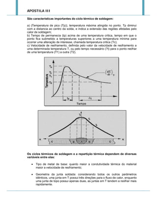 APOSTILA III
São características importantes do ciclo térmico de soldagem:
a) (Temperatura de pico (Tp)), temperatura máxima atingida no ponto. Tp diminui
com a distancia ao centro da solda, e indica a extensão das regiões afetadas pelo
calor de soldagem;
b) Tempo de permanecia (tp) acima de uma temperatura critica, tempo em que o
ponto fica submetido a temperaturas superiores a uma temperatura mínima para
ocorrer uma alteração de interesse, chamada temperatura critica (Tc);
c) Velocidade de resfriamento, definida pelo valor da velocidade de resfriamento a
uma determinada temperatura T, ou pelo tempo necessário (?t) para o ponto resfriar
de uma temperatura (T1) a outra (T2).

Os ciclos térmicos de soldagem e a repartição térmica dependem de diversas
variáveis entre elas:


Tipo de metal de base: quanto maior a condutividade térmica do material
maior a velocidade de resfriamento;



Geometria da junta soldada: considerando todos os outros parâmetros
idênticos, uma junta em T possui três direções para o fluxo de calor, enquanto
uma junta de topo possui apenas duas, as juntas em T tendem a resfriar mais
rapidamente.

 