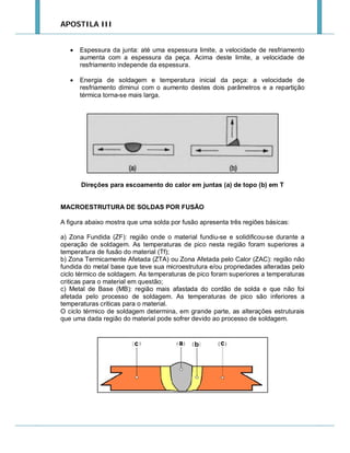 APOSTILA III



Espessura da junta: até uma espessura limite, a velocidade de resfriamento
aumenta com a espessura da peça. Acima deste limite, a velocidade de
resfriamento independe da espessura.



Energia de soldagem e temperatura inicial da peça: a velocidade de
resfriamento diminui com o aumento destes dois parâmetros e a repartição
térmica torna-se mais larga.

Direções para escoamento do calor em juntas (a) de topo (b) em T

MACROESTRUTURA DE SOLDAS POR FUSÃO
A figura abaixo mostra que uma solda por fusão apresenta três regiões básicas:
a) Zona Fundida (ZF): região onde o material fundiu-se e solidificou-se durante a
operação de soldagem. As temperaturas de pico nesta região foram superiores a
temperatura de fusão do material (Tf);
b) Zona Termicamente Afetada (ZTA) ou Zona Afetada pelo Calor (ZAC): região não
fundida do metal base que teve sua microestrutura e/ou propriedades alteradas pelo
ciclo térmico de soldagem. As temperaturas de pico foram superiores a temperaturas
criticas para o material em questão;
c) Metal de Base (MB): região mais afastada do cordão de solda e que não foi
afetada pelo processo de soldagem. As temperaturas de pico são inferiores a
temperaturas criticas para o material.
O ciclo térmico de soldagem determina, em grande parte, as alterações estruturais
que uma dada região do material pode sofrer devido ao processo de soldagem.

 