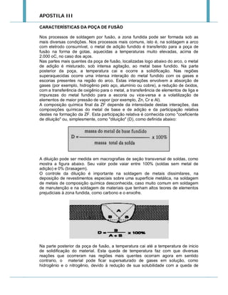 APOSTILA III
CARACTERÍSTICAS DA POÇA DE FUSÃO
Nos processos de soldagem por fusão, a zona fundida pode ser formada sob as
mais diversas condições. Nos processos mais comuns, isto é, na soldagem a arco
com eletrodo consumível, o metal de adição fundido é transferido para a poça de
fusão na forma de gotas, aquecidas a temperaturas muito elevadas, acima de
2.000 oC, no caso dos aços.
Nas partes mais quentes da poça de fusão, localizadas logo abaixo do arco, o metal
de adição é misturado, sob intensa agitação, ao metal base fundido. Na parte
posterior da poça, a temperatura cai e ocorre a solidificação. Nas regiões
superaquecidas ocorre uma intensa interação do metal fundido com os gases e
escorias presentes na região do arco. Estas interações envolvem a absorção de
gases (por exemplo, hidrogênio pelo aço, alumínio ou cobre), a redução de óxidos,
com a transferência de oxigênio para o metal, a transferência de elementos de liga e
impurezas do metal fundido para a escoria ou vice-versa e a volatilização de
elementos de maior pressão de vapor (por exemplo, Zn, Cr e Al).
A composição química final da ZF depende da intensidade destas interações, das
composições químicas do metal de base e de adição e da participação relativa
destes na formação da ZF. Esta participação relativa é conhecida como "coeficiente
de diluição" ou, simplesmente, como "diluição" (D), como definida abaixo:

A diluição pode ser medida em macrografias de seção transversal de soldas, como
mostra a figura abaixo. Seu valor pode vaiar entre 100% (soldas sem metal de
adição) e 0% (brasagem).
O controle da diluição é importante na soldagem de metais dissimilares, na
deposição de revestimentos especiais sobre uma superfície metálica, na soldagem
de metais de composição química desconhecida, caso muito comum em soldagem
de manutenção e na soldagem de materiais que tenham altos teores de elementos
prejudiciais à zona fundida, como carbono e o enxofre.

Na parte posterior da poça de fusão, a temperatura cai até a temperatura de inicio
de solidificação do material. Esta queda de temperatura faz com que diversas
reações que ocorreram nas regiões mais quentes ocorram agora em sentido
contrario, o material pode ficar supersaturado de gases em solução, como
hidrogênio e o nitrogênio, devido à redução de sua solubilidade com a queda de

 