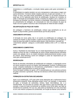 APOSTILA III
temperatura e a solidificação, a evolução destes gases pode gerar porosidade na
solda.
A solubilidade do oxigênio também cai com a temperatura e este passa a reagir com
outros elementos. O produto destas reações pode ser um gás (por exemplo, C + O CO(g), no aço), que pode causar porosidade; um sólido ou um líquido insolúvel na
poça que, se for capturado pela frente de solidificação, resultara em inclusões na
solda. A formação de porosidades devido a reações do oxigênio com o carbono e a
formação de inclusões, sua forma, tamanho e quantidade, dependem do processo e
do procedimento de soldagem, da composição do meio de proteção da poça de
fusão e do arco (gases e escoria) e das composições do metal de base e adição.
SOLIDIFICAÇÃO DA POÇA DE FUSÃO
Em soldagem o fenômeno de solidificação, embora seja semelhante ao de um
lingote ou peça fundida, guarda características que lha são próprias:
CRESCIMENTO EPITAXIAL
A formação de novos grãos não é um evento na solidificação em soldagem. Ao
contrario do lingote ou peça fundida, a solda se forma pelo crescimento de grãos do
metal de base que estão na interface sólido-líquido. Este fenômeno, chamado de
“crescimento epitaxial”, assegura a continuidade metálica entre a ZF e o metal de
base.
CRESCIMENTO COMPETITIVO
Como a “facilidade de crescimento” de um cristal dependente de sua orientação em
relação ao fluxo de calor, a solidificação de vários cristais aleatoriamente orientados
causa uma seleção, isto é, os cristais orientados desfavoravelmente tendem a para
de crescer. Este fenômeno ocorre em soldagem e pode ser responsável por um
certo grau anisotropia da ZF.
SEGREGAÇÃO
Devido às elevadas velocidades de solidificação em soldagem, a segregação ocorre
em menor escala do que em um lingote. Esta segregação, contudo, é suficiente para
causar variações localizadas de microestrutura, propriedades e mesmo problemas
de fissuração, particularmente no centro do cordão.
Como As peças fundidas em geral, a ZF é caracterizada por uma estrutura primaria
de grãos colunares e grosseiros. Este tipo de estrutura confere baixa tenacidade ao
material.
FORMAÇÃO DA ESTRUTURA SECUNDARIA
Após a sua solidificação, a ZF pode sofrer ainda alterações até o resfriamento final à
temperatura ambiente. Estas alterações podem incluir, por exemplo, o crescimento
do grão, a formação de carbonetos, nitretos, fases intermetálicas, etc. e a
transformação de uma fase em outra(s). Nos aços doces e aços de baixa-liga, por
exemplo, a poça de fusão normalmente se solidifica como ferrita delta, que logo se
transforma em austenita. Por sua vez, esta pode se transformar em uma única fase
ou em uma mistura complexa de constituintes, em função de fatores como tamanho

WENDEL FERNANDES DA ROCHA INSTRUTOR DE SOLDAGEM

Página 48

 