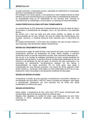 APOSTILA III
do grão austenitico, composição química, velocidade de resfriamento e composição,
tamanho e quantidade de inclusões.
Em soldagem com vários passes, a microestrutura é mais complexa devido ao efeito
refinador (em aços transformáveis) de um passe sobre os imediatamente anteriores.
As propriedades finais da ZF dependerão de sua estrutura final, incluindo as
microestruturas de solidificação e a secundaria, e a presença de descontinuidades.
CARACTERÍSTICAS DA ZONA AFETADA TERMICAMENTE
As características da ZTA dependem fundamentalmente do tipo de metal de base e
do processo e procedimento de soldagem, isto é, do ciclo térmico e da repartição
térmica.
De acordo com o tipo de metal que esta sendo soldado, os efeitos do ciclo
térmico,poderão ser os mais variados. No caso de metais não transformáveis (por
exemplo, alumínio), a mudança estrutural mais marcante será o crescimento do
grão.
Em metais transformáveis, a ZTA será mais complexa. No caso de aços carbono e
aços baixa-liga, está apresentará regiões características.
REGIÃO DE CRESCIMENTO DE GRÃO
Compreende a região do metal de base, mais próxima da solda, que foi submetida a
temperaturas próximas da temperatura de fusão. Nesta situação, a estrutura
austenistica sofre um grande crescimento de grão. Este crescimento dependerá do
tipo de aço a da energia de soldagem (processos de maior energia resultarão em
granulação mais grosseira). A estrutura final de transformação dependerá do teor de
carbono e de elementos de liga em geral, do tamanho de grão austenistico e da
velocidade de resfriamento. Aumentando-se qualquer um dos fatores a
temperabilidade da região aumentará. De um modo geral, esta região é
caracterizada por uma estrutura grosseira, com placas de ferrita, podendo conter
perlita, bainita ou martensita. Esta região é a mais problemática da ZTA de um aço,
podendo ter menor tenacidade e ate apresentar problemas de fissuração.
REGIÃO DE REFINO DE GRÃO
Compreende a porção de junta aquecida a temperaturas comumente utilizadas na
normalização dos aços (900 a 1000 oC). Após o processo de soldagem, esta região
é caracterizada, geralmente, por uma estrutura fina de ferrita não sendo
problemática na maioria dos casos.
REGIÃO INTERCRÍTICA
Nesta região, a temperatura de pico varia entre 727ºC sendo caracterizada pela
transformação parcial da estrutura original do metal de base.
Regiões mais afastadas do cordão de solda, cujas temperaturas de pico foram
inferiores a 727ºC, apresentam mudanças microestruturais cada vez mais
imperceptíveis.

WENDEL FERNANDES DA ROCHA INSTRUTOR DE SOLDAGEM

Página 49

 